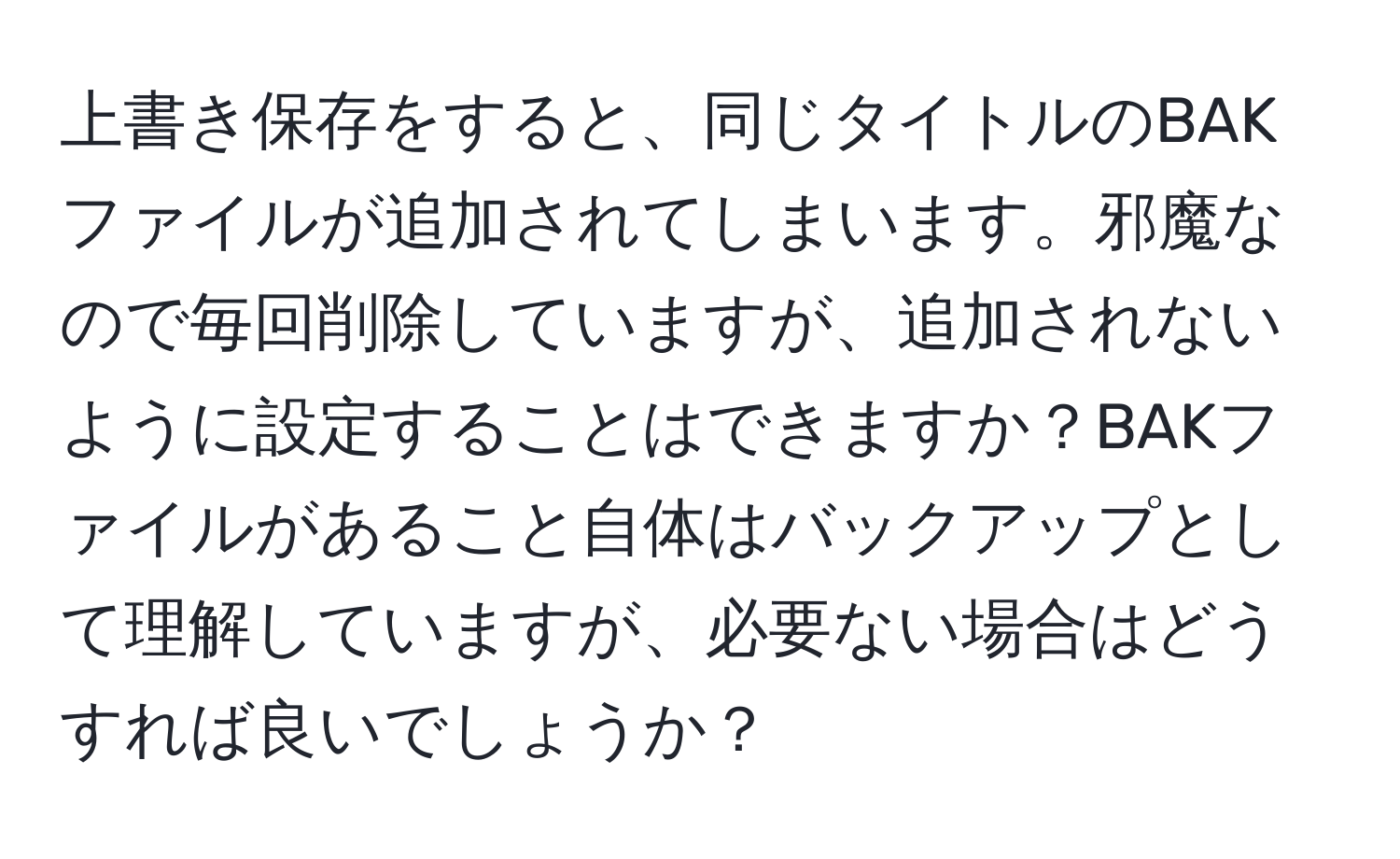 上書き保存をすると、同じタイトルのBAKファイルが追加されてしまいます。邪魔なので毎回削除していますが、追加されないように設定することはできますか？BAKファイルがあること自体はバックアップとして理解していますが、必要ない場合はどうすれば良いでしょうか？