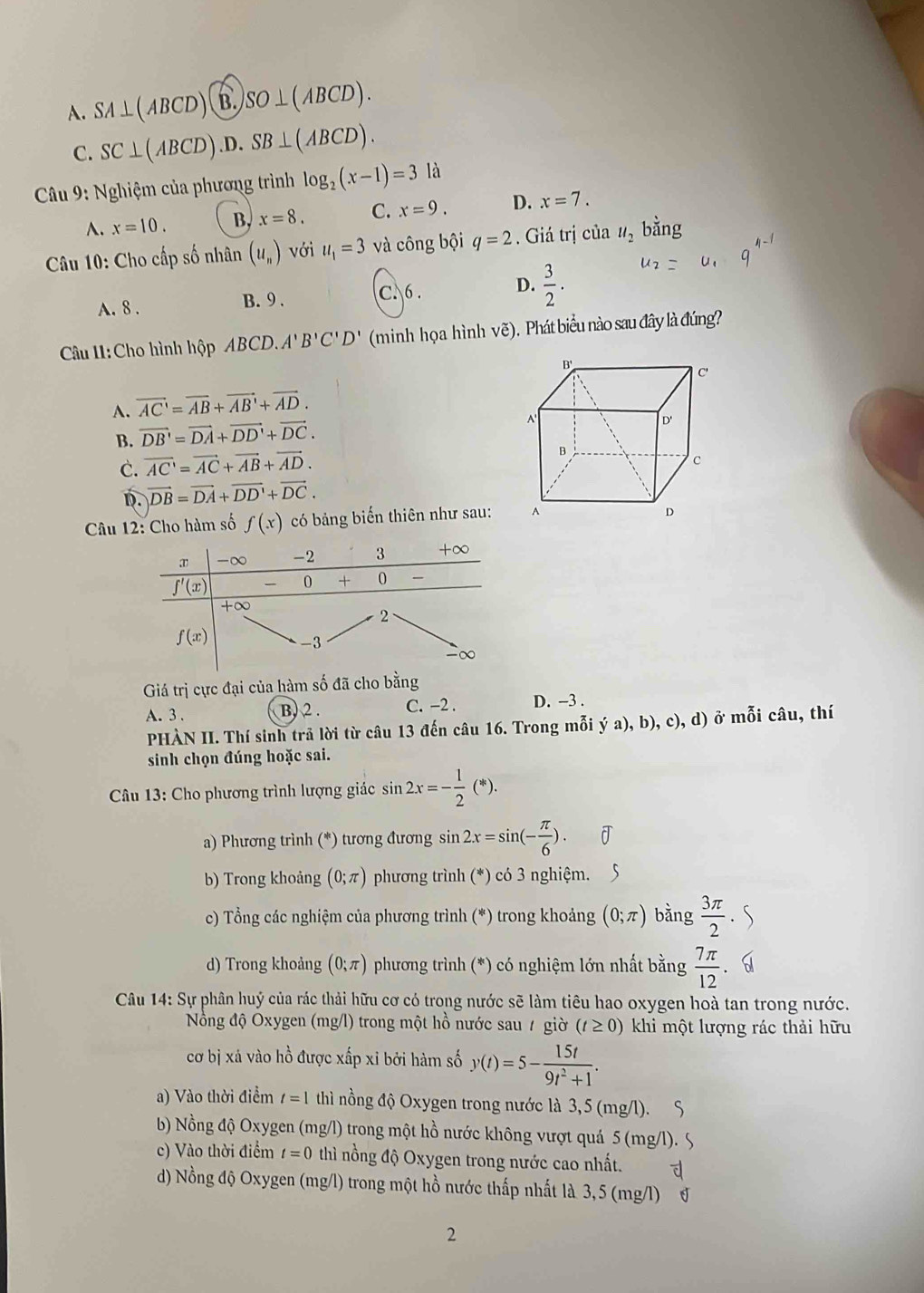 A. SA⊥ (ABCD)(B.)SO⊥ (ABCD).
C. SC⊥ (ABCD).D.SB⊥ (ABCD).
*  Câu 9: Nghiệm của phương trình log _2(x-1)=3 là
A. x=10. B, x=8. C. x=9. D. x=7.
* Câu 10: Cho cấp số nhân (u_n) với u_1=3 và công bội q=2. Giá trị của u_2 bằng
A. 8 . B. 9 . C. 6 . D.  3/2 .
Câu 11:Cho hình hộp ABCD.A'B'C'D' (minh họa hình vẽ). Phát biểu nào sau đây là đúng?
A. vector AC'=vector AB+vector AB'+vector AD.
B. vector DB'=vector DA+vector DD'+vector DC.
C. vector AC=vector AC+vector AB+vector AD.
D. vector DB=vector DA+vector DD'+vector DC.
Câu 12: Cho hàm số f(x) có bảng biến thiên như sau:
Giá trị cực đại của hàm số đã cho bằ
A. 3 . B. 2. C. -2 . D. -3 .
PHÀN II. Thí sinh trả lời từ câu 13 đến câu 16. Trong mỗi ya),b),c),d) ở mỗi câu, thí
sinh chọn đúng hoặc sai.
Câu 13: Cho phương trình lượng giác sin 2x=- 1/2 (*).
a) Phương trình (*) tương đương sin 2x=sin (- π /6 ).
b) Trong khoảng (0;π ) phương trình (*) có 3 nghiệm.
c) Tổng các nghiệm của phương trình (*) trong khoảng (0;π ) bằng  3π /2 
d) Trong khoảng (0;π ) phương trình (*) có nghiệm lớn nhất bằng  7π /12 
Câu 14: Sự phân huý của rác thải hữu cơ có trong nước sẽ làm tiêu hao oxygen hoà tan trong nước.
Nồông độ Oxygen (mg/l) trong một hồ nước sau / giờ (t≥ 0) khi một lượng rác thải hữu
cơ bị xá vào hồ được xấp xỉ bởi hàm số y(t)=5- 15t/9t^2+1 .
a) Vào thời điểm t=1 thì nồng độ Oxygen trong nước là 3,5 (mg/l).
b) Nồng độ Oxygen (mg/l) trong một hồ nước không vượt quá 5 (mg/l). 5
c) Vào thời điểm t=0 thì nồng độ Oxygen trong nước cao nhất.
d) Nồng độ Oxygen (mg/l) trong một hồ nước thấp nhất là 3, 5 (mg/l) J
2