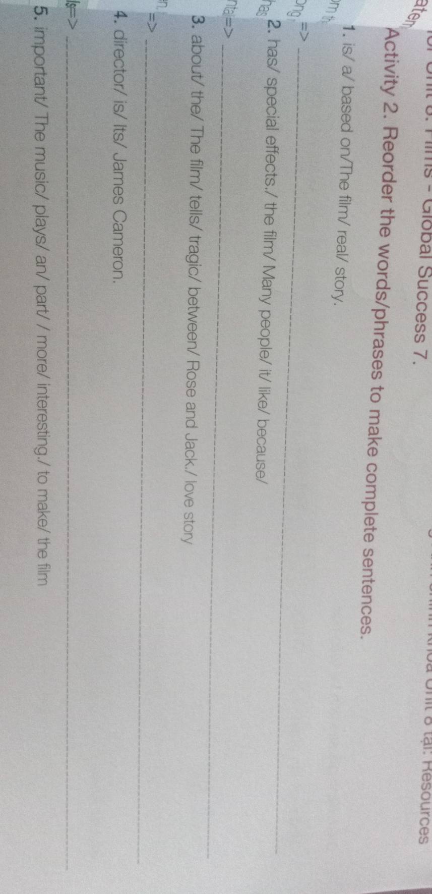 Films - Giobal Success 7. 
à Unit & tại: Resources 
ater 
Activity 2. Reorder the words/phrases to make complete sentences. 
1. is/ a/ based on/The film/ real/ story. 
m th 
=>_ 
Ông 
2. has/ special effects./ the film/ Many people/ it/ like/ because/ 
nas 
ntal=>_ 
3. about/ the/ The film/ tells/ tragic/ between/ Rose and Jack./ love story 
n 
= 
_ 
4. director/ is/ Its/ James Cameron. 
_ 
5. important/ The music/ plays/ an/ part/ / more/ interesting./ to make/ the film