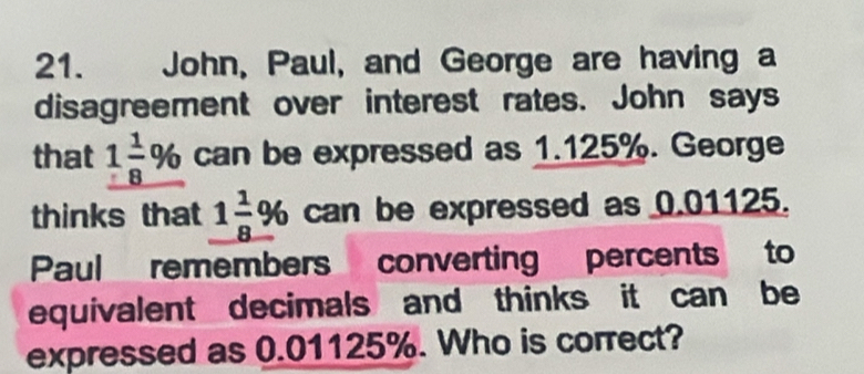 John, Paul, and George are having a 
disagreement over interest rates. John says 
that 1 1/8 % can be expressed as 1.125%. George 
thinks that _ 1 1/8 %  can be expressed as 0.01125. 
Paul remembers converting percents to 
equivalent decimals and thinks it can be 
expressed as 0.01125%. Who is correct?