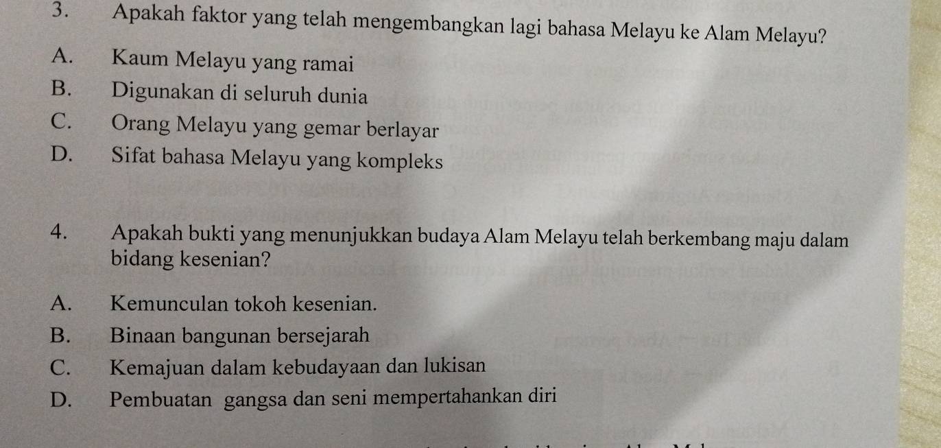 Apakah faktor yang telah mengembangkan lagi bahasa Melayu ke Alam Melayu?
A. Kaum Melayu yang ramai
B. Digunakan di seluruh dunia
C. Orang Melayu yang gemar berlayar
D. Sifat bahasa Melayu yang kompleks
4. Apakah bukti yang menunjukkan budaya Alam Melayu telah berkembang maju dalam
bidang kesenian?
A. Kemunculan tokoh kesenian.
B. Binaan bangunan bersejarah
C. Kemajuan dalam kebudayaan dan lukisan
D. Pembuatan gangsa dan seni mempertahankan diri