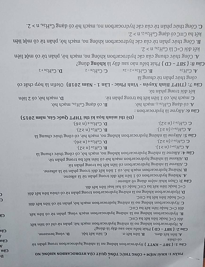 Phần 1: khái niệm + công thức tống quát của hydrocarbon không no
D
Câu
Câu 1:  SBT - KNTT  Hydrocarbon không no là những hydrocarbon trong phân tử
A
có chứa Câu
A. liên kết đơn. B. liên kết σ. C. liên kết bội. D. vòng benzene.
Câu 2: : ( SBT - CD  Phát biểu nào sau đây là đúng?  Câ u
A. Hydrocarbon không no là những hydrocarbon mạch hở, phân tử chỉ có liên kết
đôi C=C hoặc liên kết ba Cequiv C.
B. Hydrocarbon không no là những hydrocarbon mạch vòng, phân tử có liên kết Ca
đôi C=C hoặc liên kết ba Cequiv C.
C. Hydrocarbon không no là những hydrocarbon mạch hở, phân tử có liên kết đôi
C
C=C hoặc liên kết ba Cequiv C.
D. Hydrocarbon không no là những hydrocarbon trong phân tử có chứa liên kết đôi
C
C=C hoặc liên kết ba Cequiv C hoặc cả hai loại liên kết đó.
* Câu 3: Chọn khái niệm đúng về alkene :
A. Những hydrocarbon có 1 liên kết đôi trong phân tử là alkene.
B. Những hydrocarbon mạch hở, có 1 liên kết đôi trong phân tử là alkene.
C. Alkene là những hydrocarbon có liên kết ba trong phân tử.
D. Alkene là những hydrocarbon mạch hở có liên kết ba trong phân tử.
Câu 4: Alkene là những hydrocarbon không no, mạch hở, có công thức chung là
A. C_nH_2n+2(n≥ 1). B. C_nH_2n(n≥ 2).
C. C_nH_2n-2(n≥ 2). D. C_nH_2n-6(n≥ 6).
Câu 5: Alkyne là những hydrocarbon không no, mạch hở, có công thức chung là
A. C_nH_2n+2(n≥ 1). B. C_nH_2n(n≥ 2).
C. C_nH_2n-2(n≥ 2). D. C_nH_2n-6(n≥ 6).
(Đề thi minh họa kì thi THPT Quốc Gia, năm 2015)
* Câu 6: Alkyne là hydrocarbon :
A. có dạng C_nH_2n-2 , mạch hở. B. cdot O dạng C_nH_2n , mạch hở.
C. mạch hở, có 1 liên kết ba trong phân tử. D. mạch hở, có 2 liên
kết đôi trong phân tử.
Câu 7: (THPT Bình Xuyên - Vĩnh Phúc - Lần 1 - Năm 2018) Olefin là hợp chất có
công thức phân tử chung là
A. C_nH_2n B. C_nH_2n+2-2a C. C_nH_2n-2 D. C_nH_2n+2
Câu 8:  SBT-CD Phát biểu nào sau đây là không đúng?
A. Công thức chung của các hydrocarbon không no, mạch hở, phân tử có một liên
kết đôi C=CI a C_nH_2n,n>2.
B. Công thức phân tử của các hydrocarbon không no, mạch hở, phân tử cỏ một liên
kết ba Cequiv C có dạng C_nH_2n-2,n>2.
C. Công thức phân tử của các hydrocarbon no, mạch hở có dạng C_nH_2n,n>2.