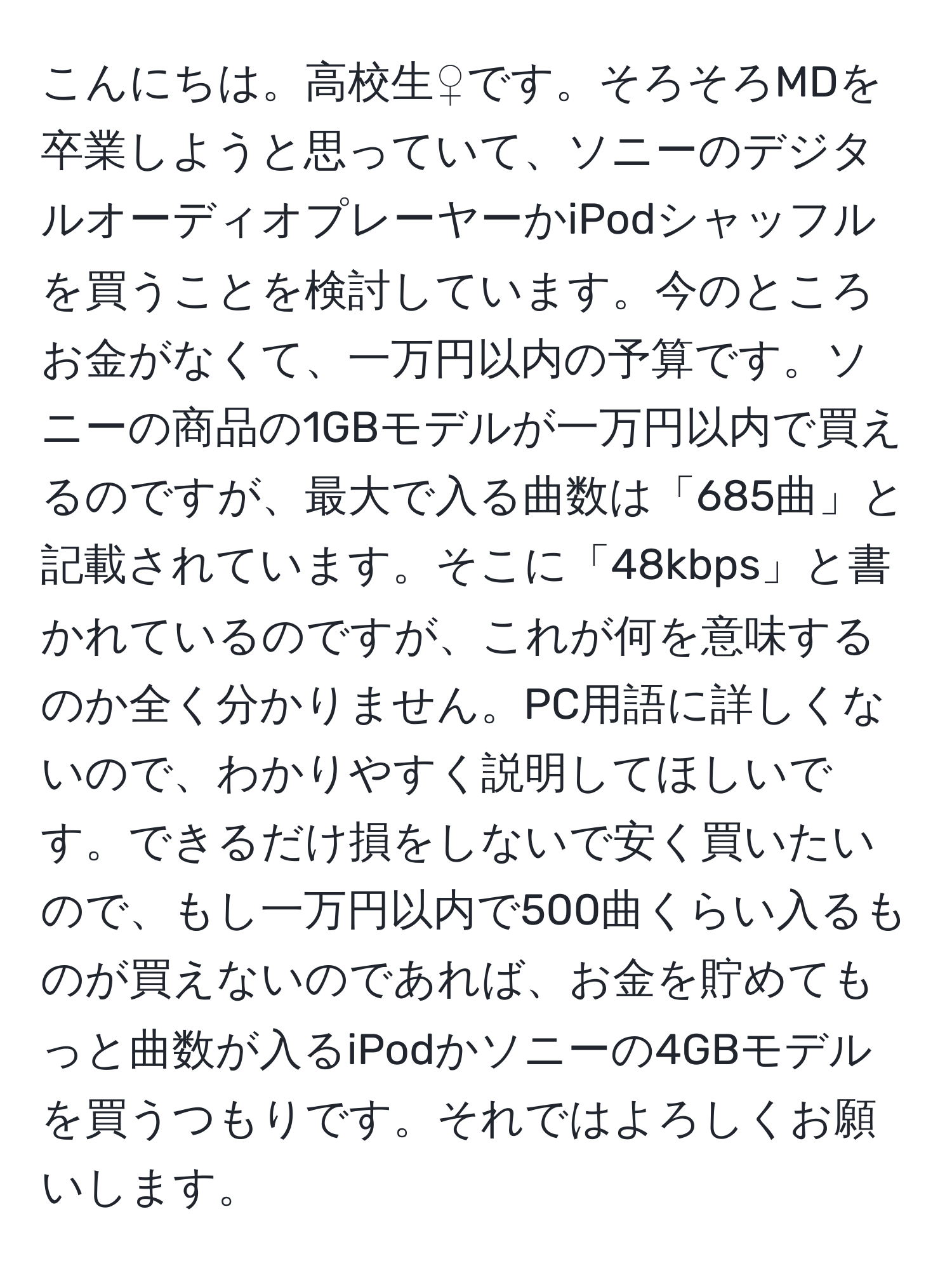 こんにちは。高校生♀です。そろそろMDを卒業しようと思っていて、ソニーのデジタルオーディオプレーヤーかiPodシャッフルを買うことを検討しています。今のところお金がなくて、一万円以内の予算です。ソニーの商品の1GBモデルが一万円以内で買えるのですが、最大で入る曲数は「685曲」と記載されています。そこに「48kbps」と書かれているのですが、これが何を意味するのか全く分かりません。PC用語に詳しくないので、わかりやすく説明してほしいです。できるだけ損をしないで安く買いたいので、もし一万円以内で500曲くらい入るものが買えないのであれば、お金を貯めてもっと曲数が入るiPodかソニーの4GBモデルを買うつもりです。それではよろしくお願いします。