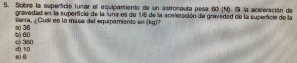 Sobre la superficie lunar el equipamiento de un astronauta pesa 60 (N). Si la aceleración de
gravedad en la superficie de la luna es de 1/6 de la aceleración de gravedad de la superficie de la
tierra, ¿Cuál es la masa del equipamiento en (kg)?
a) 36
b) 60
c) 360
d) 10
e) 6