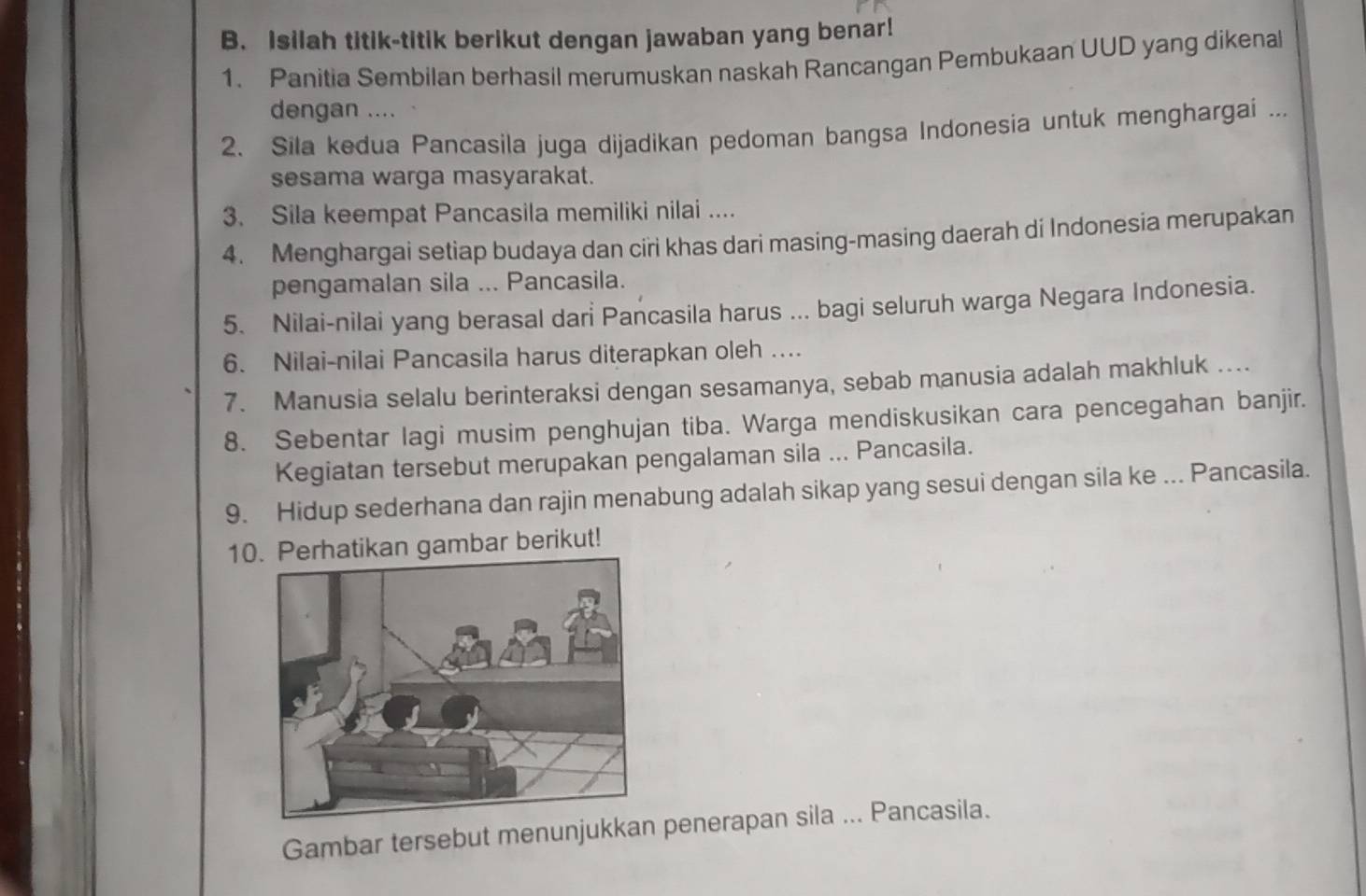 Isilah titik-titik berikut dengan jawaban yang benar! 
1. Panitia Sembilan berhasil merumuskan naskah Rancangan Pembukaan UUD yang dikenal 
dengan .... 
2. Sila kedua Pancasila juga dijadikan pedoman bangsa Indonesia untuk menghargai ... 
sesama warga masyarakat. 
3. Sila keempat Pancasila memiliki nilai .... 
4. Menghargai setiap budaya dan ciri khas dari masing-masing daerah di Indonesia merupakan 
pengamalan sila ... Pancasila. 
5. Nilai-nilai yang berasal dari Pancasila harus ... bagi seluruh warga Negara Indonesia. 
6. Nilai-nilai Pancasila harus diterapkan oleh … 
7. Manusia selalu berinteraksi dengan sesamanya, sebab manusia adalah makhluk .... 
8. Sebentar lagi musim penghujan tiba. Warga mendiskusikan cara pencegahan banjir. 
Kegiatan tersebut merupakan pengalaman sila ... Pancasila. 
9. Hidup sederhana dan rajin menabung adalah sikap yang sesui dengan sila ke ... Pancasila. 
10erhatikan gambar berikut! 
Gambar tersebut menunjukkan penerapan sila ... Pancasila.