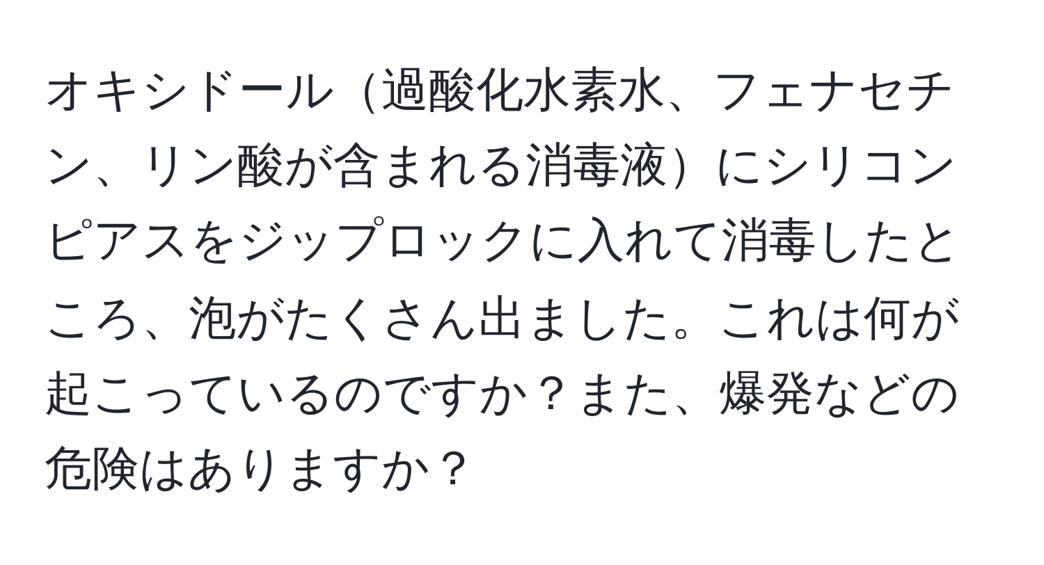 オキシドール過酸化水素水、フェナセチン、リン酸が含まれる消毒液にシリコンピアスをジップロックに入れて消毒したところ、泡がたくさん出ました。これは何が起こっているのですか？また、爆発などの危険はありますか？