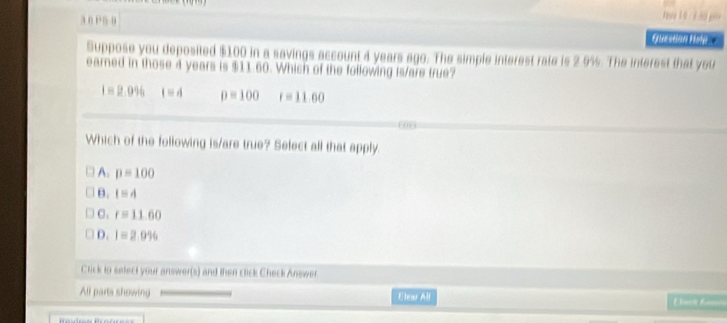 a 0 PS 0 Elestion Help. 
Suppose you deposited $100 in a savings account 4 years ago. The simple interest rate is 2.9%. The interest that you
earned in those 4 years is $11.60. Which of the following is/are true?
I=2.996 t=4 p=100 r=11.00
Which of the following is/are true? Select all that apply.
A. p=100
B. lequiv d
C. r=11.60
D. I=2.996
Click to select your answer(s) and then click Check Answer
All parts showing Elear All