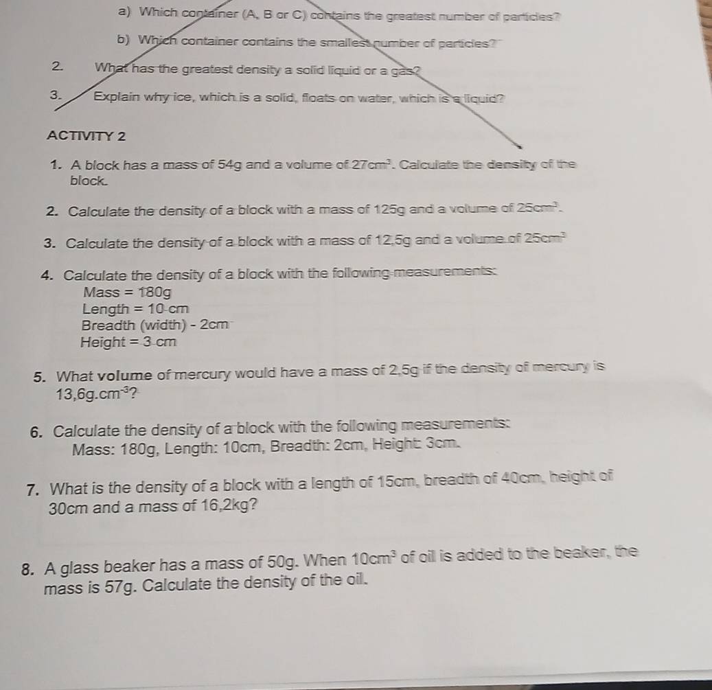 Which container (A, B or C) contains the greatest number of particles? 
b) Which container contains the smallest number of particles? 
2. What has the greatest density a solid liquid or a gas? 
3. Explain why ice, which is a solid, floats on water, which is a liquid? 
ACTIVITY 2 
1. A block has a mass of 54g and a volume of 27cm^3. Calculate the density of the 
block. 
2. Calculate the density of a block with a mass of 125g and a volume of 25cm^3. 
3. Calculate the density of a block with a mass of 12,5g and a volume of 25cm^3
4. Calculate the density of a block with the following measurements: 
Mass =180g
Length =10cm
Breadth (width) - 2cm
Height =3cm
5. What volume of mercury would have a mass of 2,5g if the density of mercury is
13,6g.cm^(-3) ? 
6. Calculate the density of a block with the following measurements: 
Mass: 180g, Length: 10cm, Breadth: 2cm, Height: 3cm. 
7. What is the density of a block with a length of 15cm, breadth of 40cm, height of
30cm and a mass of 16,2kg? 
8. A glass beaker has a mass of 50g. When 10cm^3 of oil is added to the beaker, the 
mass is 57g. Calculate the density of the oil.