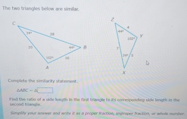 The two triangles below are similar.
 
 
Complete the similarity staternent
△ ABCsim △ □
Find the ratio of a side length in the first triangle to its correspending side length in the
second triangle.
Simplify your answer and write it as a proper fraction, improper fraction, or whole number.