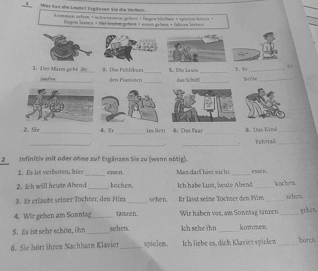 Was tun die Leute? Ergänzen Sie die Verben. 
kommen sehen • schwimmen gehen • liegen bleiben • spielen hören • 
liegen lassen • Ski laufen gehen • essen gehen • fahren lernen 
1. Der Mann geht _3. Das Publikum 5. Die Leute 7. Er_ 
die 
_ 
_ 
_ 
laufen_ den Pianisten das Schiff_ ` Brille_ 
. 
_ 
_ 
2. Sie _4. Er im Bett 6. Das Paar 8. Das Kind_ 
_. 
_. 
_ 
、 Fahrrad_ 
2 Infinitiv mit oder ohne zu? Ergänzen Sie zu (wenn nötig). 
1. Es ist verboten, hier _essen. Man darf hier nicht _essen. 
2. Ich will heute Abend_ kochen. Ich habe Lust, heute Abend _kochen. 
3. Er erlaubt seiner Tochter, den Film _sehen. Er lässt seine Tochter den Film _sehen. 
4. Wir gehen am Sonntag_ tanzen. Wir haben vor, am Sonntag tanzen _gehen. 
5. Es ist sehr schön, ihn _sehen. Ich sehe ihn _kommen. 
6. Sie hört ihren Nachbarn Klavier _spielen. Ich liebe es, dich Klavier spielen _hören.