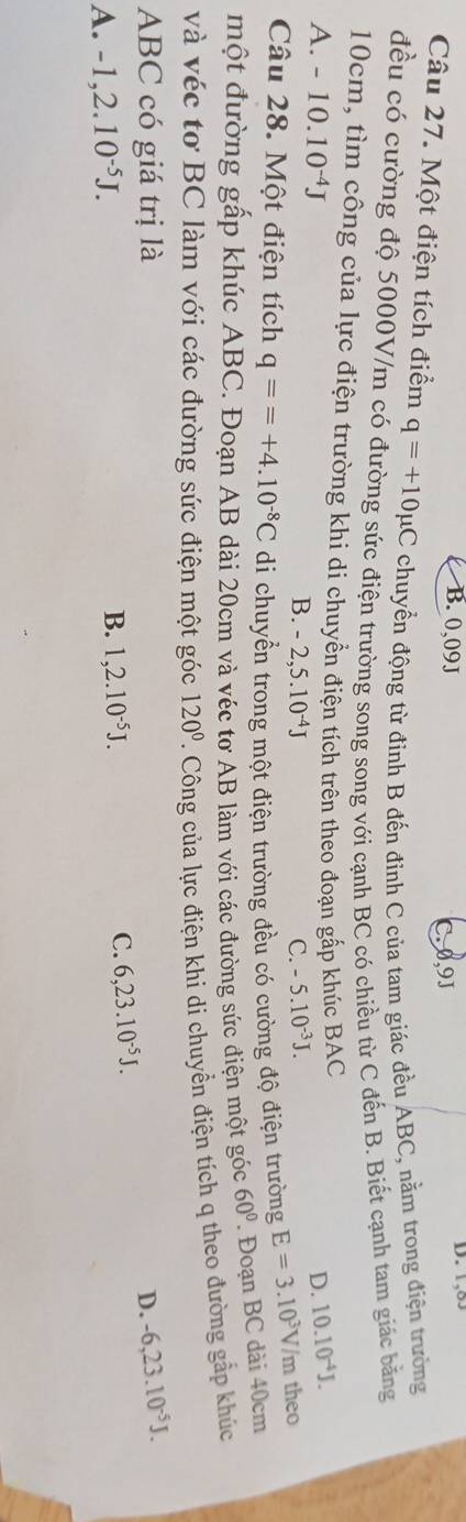 B. 0,09J D. 1,8.
C. 0,9J
Câu 27. Một điện tích điểm q=+10mu C chuyển động từ đính B đến đỉnh C của tam giác đều ABC, nằm trong điện trường
đều có cường độ 5000V/m có đường sức điện trường song song với cạnh BC có chiều từ C đến B. Biết cạnh tam giác bằng
10cm, tìm công của lực điện trường khi di chuyền điện tích trên theo đoạn gấp khúc BAC
D. 10.10^(-4)J.
A. -10.10^(-4)J B. -2,5.10^(-4)J
C. -5.10^(-3)J. 
Câu 28. Một điện tích q==+4.10^(-8)C di chuyển trong một điện trường đều có cường độ điện trường E=3.10^3V /m theo
một đường gấp khúc ABC. Đoạn AB dài 20cm và véc tơ AB làm với các đường sức điện một góc 60°. Đoạn BC dài 40cm
và véc tơ BC làm với các đường sức điện một góc 120°. Công của lực điện khi di chuyển điện tích q theo đường gắp khúc
ABC có giá trị là D. -6, 23.10^(-5)J.
A. -1, 2.10^(-5)J.
B. 1, 2.10^(-5)J. C. 6, 23.10^(-5)J.