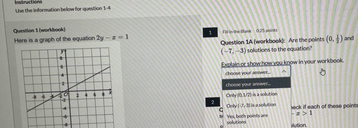 Instructions
Use the information below for question 1-4
Question 1 (workbook)
1
Here is a graph of the equation 2y-x=1 Fill in the Blank 0.25 points
Question 1A (workbook): Are the points (0, 1/2 ) and
(-7,-3) solutions to the equation?
Explain or show how you know in your workbook.
choose your answer...
choose your answer...
Only (0,1/2) is a solution
2
Only (-7,-3)
is a solution heck if each of these points
Yes, both points are -x>1
s
solutions
-8 lution.