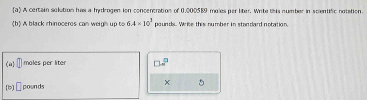 A certain solution has a hydrogen ion concentration of 0.000589 moles per liter. Write this number in scientific notation. 
(b) A black rhinoceros can weigh up to 6.4* 10^3 pounds. Write this number in standard notation. 
(a) moles per liter □ * 10^□
(b) □ pounds
×