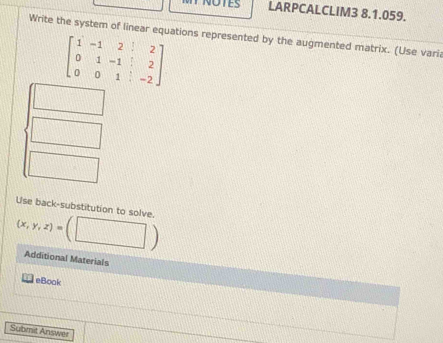 NOTES LARPCALCLIM3 8.1.059. 
Write the system of linear equations represented by the augmented matrix. (Use varia
beginbmatrix 1&-1&2&|&2 0&1&-1&|&2 0&0&1&|&-2endbmatrix
Use back-substitution to solve.
(x,y,z)=
Additional Materials 
eBook 
Submit Answer