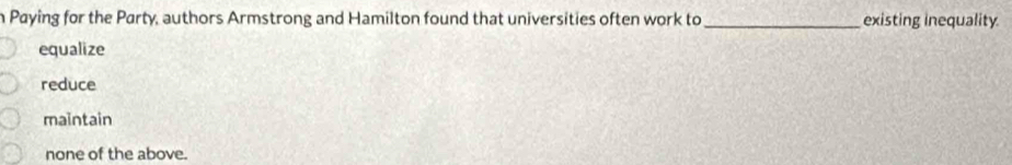 Paying for the Party, authors Armstrong and Hamilton found that universities often work to _existing inequality.
equalize
reduce
maintain
none of the above.