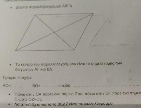 δίνεταιαπταραλληλόργηραμμο ΑΒΓΔ
Το κέντρο του πταραλληλογγράμμου είναι το σημείοα τομής των 
διαγωνίων ΑΓ και ВΔ. 
Γράψτε τί ισχύει:
AO= _ BO= _επειδη,_
Πάνω στην ΟΑ πτάρτε ένα σημείο Ζ και πτάνω στην ΟΓ πτάρε ένα σημεία 
E ώστε OZ=OE. 
Να απτοδείξετε για τό το ΒΕΔΖ είναι πταραλληλόγραμμο.