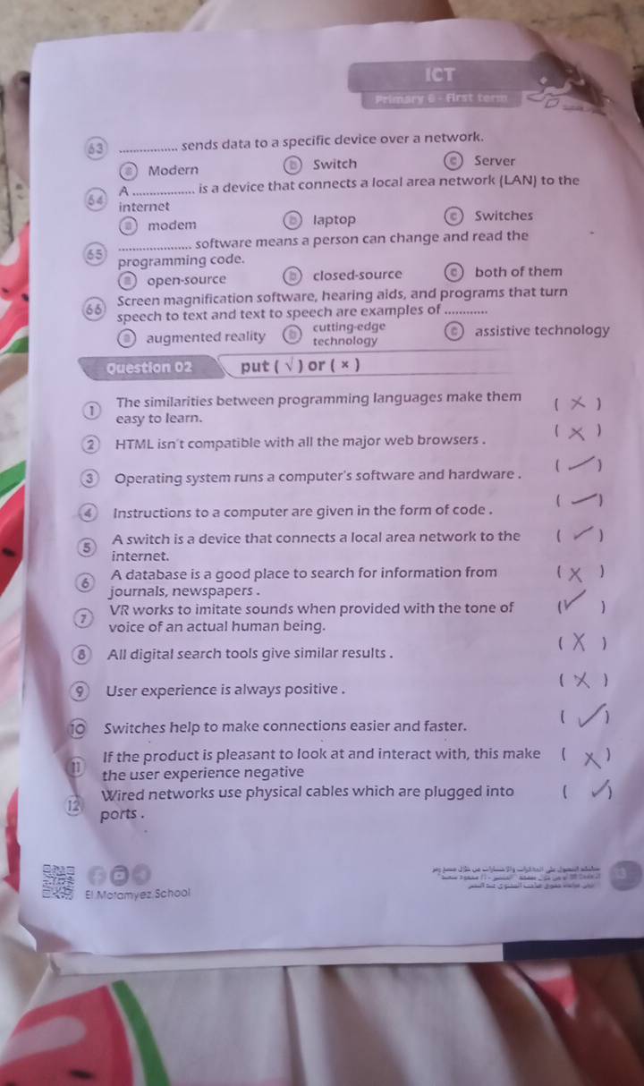 ICT
Primary 6 - first term
63 _sends data to a specific device over a network.
() Modern Switch e Server
A_ is a device that connects a local area network (LAN) to the
internet
modem laptop ) Switches
_software means a person can change and read the
65
programming code.
open-source ) closed-source both of them
Screen magnification software, hearing aids, and programs that turn
66
speech to text and text to speech are examples of_
augmented reality cutting-edge assistive technology
technology
Question 02 put ( √ ) or ( × )
1 The similarities between programming languages make them
easy to learn.
2 HTML isn't compatible with all the major web browsers . (
` Operating system runs a computer's software and hardware .  )
 )
4 Instructions to a computer are given in the form of code .
A switch is a device that connects a local area network to the  )
internet.
6 A database is a good place to search for information from   
journals, newspapers .
7 VR works to imitate sounds when provided with the tone of 
voice of an actual human being.

8 All digital search tools give similar results .
9 User experience is always positive .
10 Switches help to make connections easier and faster.
If the product is pleasant to look at and interact with, this make ( )
11 the user experience negative
L Wired networks use physical cables which are plugged into (
ports .

El Motamyez School