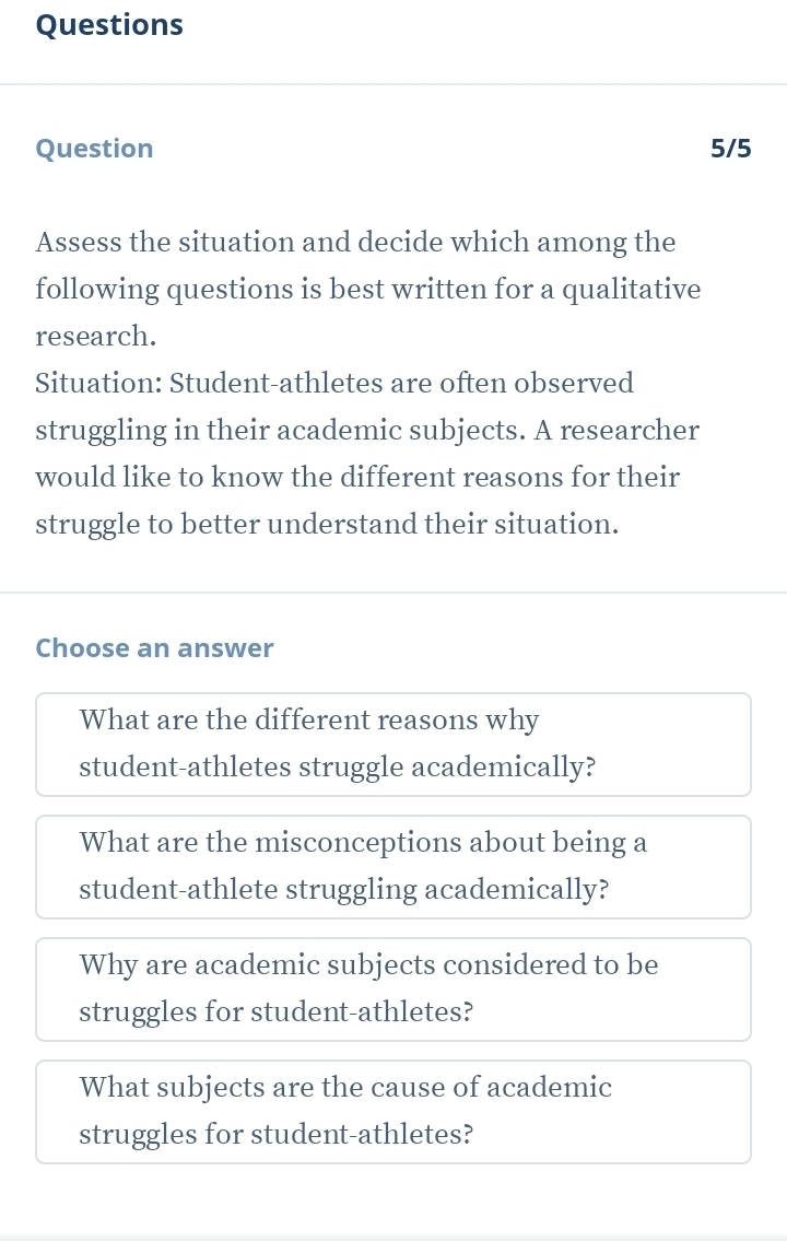 Questions
Question 5/5
Assess the situation and decide which among the
following questions is best written for a qualitative
research.
Situation: Student-athletes are often observed
struggling in their academic subjects. A researcher
would like to know the different reasons for their
struggle to better understand their situation.
Choose an answer
What are the different reasons why
student-athletes struggle academically?
What are the misconceptions about being a
student-athlete struggling academically?
Why are academic subjects considered to be
struggles for student-athletes?
What subjects are the cause of academic
struggles for student-athletes?