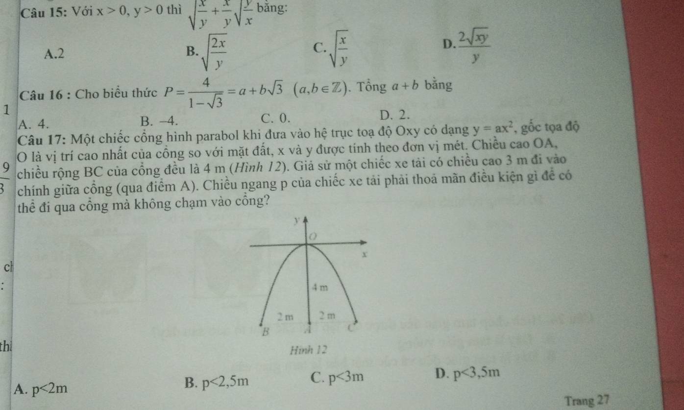 Với x>0, y>0 thì sqrt(frac x)y+ x/y sqrt(frac y)x bằng:
C.
A. 2 B. sqrt(frac 2x)y sqrt(frac x)y
D.  2sqrt(xy)/y 
Câu 16 : Cho biểu thức P= 4/1-sqrt(3) =a+bsqrt(3)(a,b∈ Z). Tổng a+b bằng
1
A. 4. B. −4. C. 0.
D. 2.
Câu 17: Một chiếc cổng hình parabol khi đưa vào hệ trục toạ độ Oxy có dạng y=ax^2 , gốc tọa độ
O là vị trí cao nhất của cồng so với mặt đất, x và y được tính theo đơn vị mét. Chiều cao OA,
chiều rộng BC của cổng đều là 4 m (Hình 12). Giả sử một chiếc xe tải có chiều cao 3 m đi vào
 9/3  chính giữa cổng (qua điểm A). Chiều ngang p của chiếc xe tải phải thoả mãn điều kiện gì để có
thể đi qua cổng mà không chạm vào cổng?
cl
thi
Hình 12
D.
C. p<3m</tex> p<3,5m
A. p<2m</tex>
B. p<2,5m
Trang 27