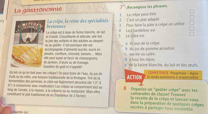 La gastronomie 7Recompose les phrases.
1 La crêpe peut être
La crêpe, la reine des spécialités 2 C'est un plat adapté
bretonnes 3 Pour faire la pâte à crêpe on utilise
La crêpe est à base de farine blanche, de lait 4 La Chandeleur est
et d'œufs. Croustillante et délicate, elle fait 5 Le cidre est
la joie des enfants et des adultes au dessert
ou au goûter. C'est pourquoi elle est a le jour de la crêpe.
accompagnée d'aliments sucrés: sucre en b du jus de pomme alcoolisé.
poudre, confiture, chocolat, banane.. Mais cosucrée ou salée.
lle peut aussi se farcir de champignons
e jambon, d'œufs ou de fromage. d à tous les repas.
Question de goût et d'appétit! e de la farine blanche, du lait et des œufs.
Qu'est-ce qu'on boit avec les crêpes? On peut boire de l'eau, du jus de COMPETENZE Progettare - Agire
fruits ou du cidre, une boisson traditionnelle de la Bretagne. Tiré de la ACTION in modo autonomo e responsabile
fermentation des pommes, le cidre est légèrement alcoolisé (de 1,5° à
6° ): à consommer avec modération! Les crêpes se consomment tout au 8 Organise un “goûter crêpe” avec tes
long de l'année, à la maison, à la crêperie ou au restaurant. Mais elles camarades de classe! Trouvez
constituent le plat traditionnel de la Chandeleur (le 2 février).  la recette de la crêpe et lancez-vous
dans la préparation de quelques crêpes
sucrées à partager tous ensemble.
Soixante-six