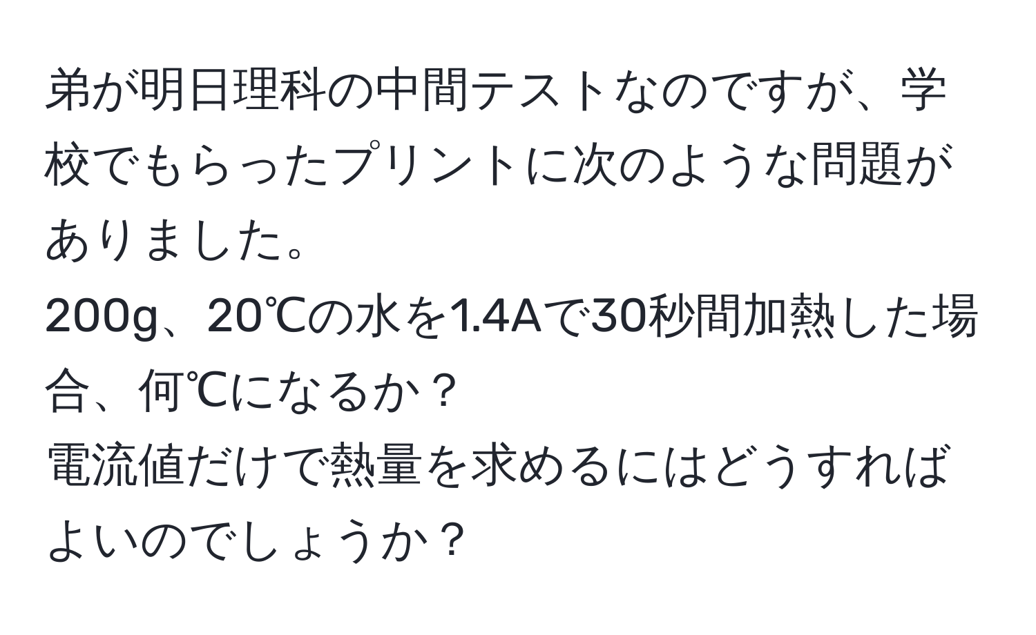 弟が明日理科の中間テストなのですが、学校でもらったプリントに次のような問題がありました。  
200g、20℃の水を1.4Aで30秒間加熱した場合、何℃になるか？  
電流値だけで熱量を求めるにはどうすればよいのでしょうか？