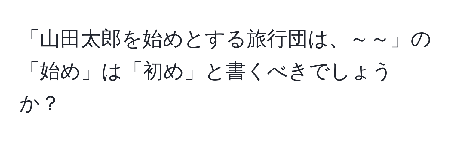 「山田太郎を始めとする旅行団は、～～」の「始め」は「初め」と書くべきでしょうか？