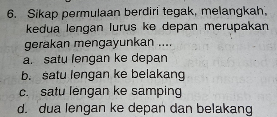 Sikap permulaan berdiri tegak, melangkah,
kedua lengan lurus ke depan merupakan
gerakan mengayunkan ....
a. satu lengan ke depan
b. satu lengan ke belakang
c. satu lengan ke samping
d. dua lengan ke depan dan belakang