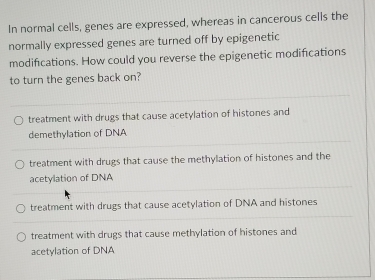 In normal cells, genes are expressed, whereas in cancerous cells the
normally expressed genes are turned off by epigenetic
modifications. How could you reverse the epigenetic modifications
to turn the genes back on?
treatment with drugs that cause acetylation of histones and
demethylation of DNA
treatment with drugs that cause the methylation of histones and the
acetylation of DNA
treatment with drugs that cause acetylation of DNA and histones
treatment with drugs that cause methylation of histones and
acetylation of DNA