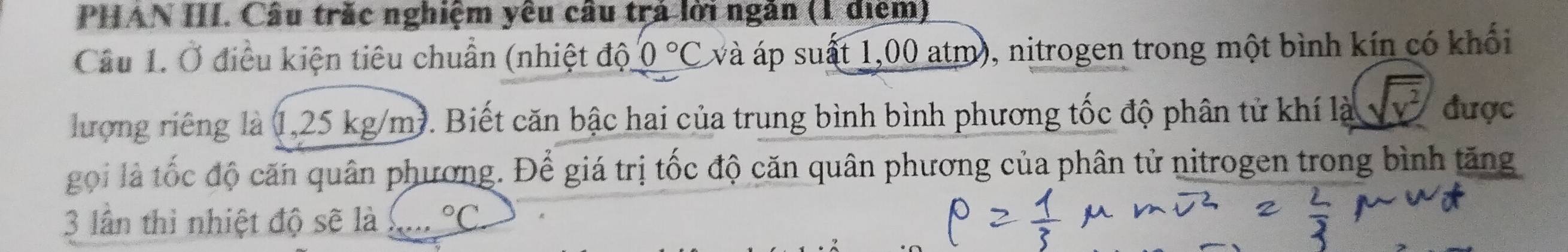 PHAN III. Câu trắc nghiệm yêu câu trả lời ngân (1 điểm) 
Câu 1. Ở điều kiện tiêu chuẩn (nhiệt độ 0°C và áp suất 1,00 atm), nitrogen trong một bình kín có khổi 
lượng riêng là (1,25 kg/m). Biết căn bậc hai của trung bình bình phương tốc độ phân tử khí là √v được 
gọi là tốc độ căn quân phương. Để giá trị tốc độ căn quân phương của phân tử nitrogen trong bình tăng 
3 lần thì nhiệt độ sẽ là ^circ C