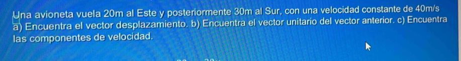 Una avioneta vuela 20m al Este y posteriormente 30m al Sur, con una velocidad constante de 40m/s
a) Encuentra el vector desplazamiento. b) Encuentra el vector unitario del vector anterior. c) Encuentra 
las componentes de velocidad.