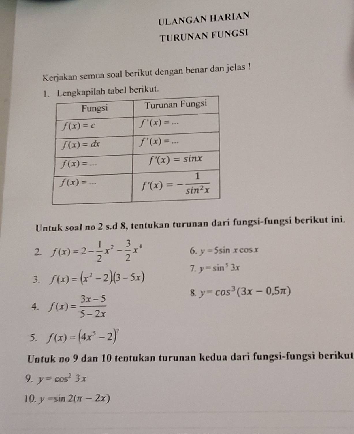 ULANGAN HARIAN
TURUNAN FUNGSI
Kerjakan semua soal berikut dengan benar dan jelas !
l berikut.
Untuk soal no 2 s.d 8, tentukan turunan dari fungsi-fungsi berikut ini.
2. f(x)=2- 1/2 x^2- 3/2 x^4
6. y=5sin xcos x
3. f(x)=(x^2-2)(3-5x)
7. y=sin^53x
8. y=cos^3(3x-0,5π )
4. f(x)= (3x-5)/5-2x 
5. f(x)=(4x^5-2)^7
Untuk no 9 dan 10 tentukan turunan kedua dari fungsi-fungsi berikut
9. y=cos^23x
10. y=sin 2(π -2x)