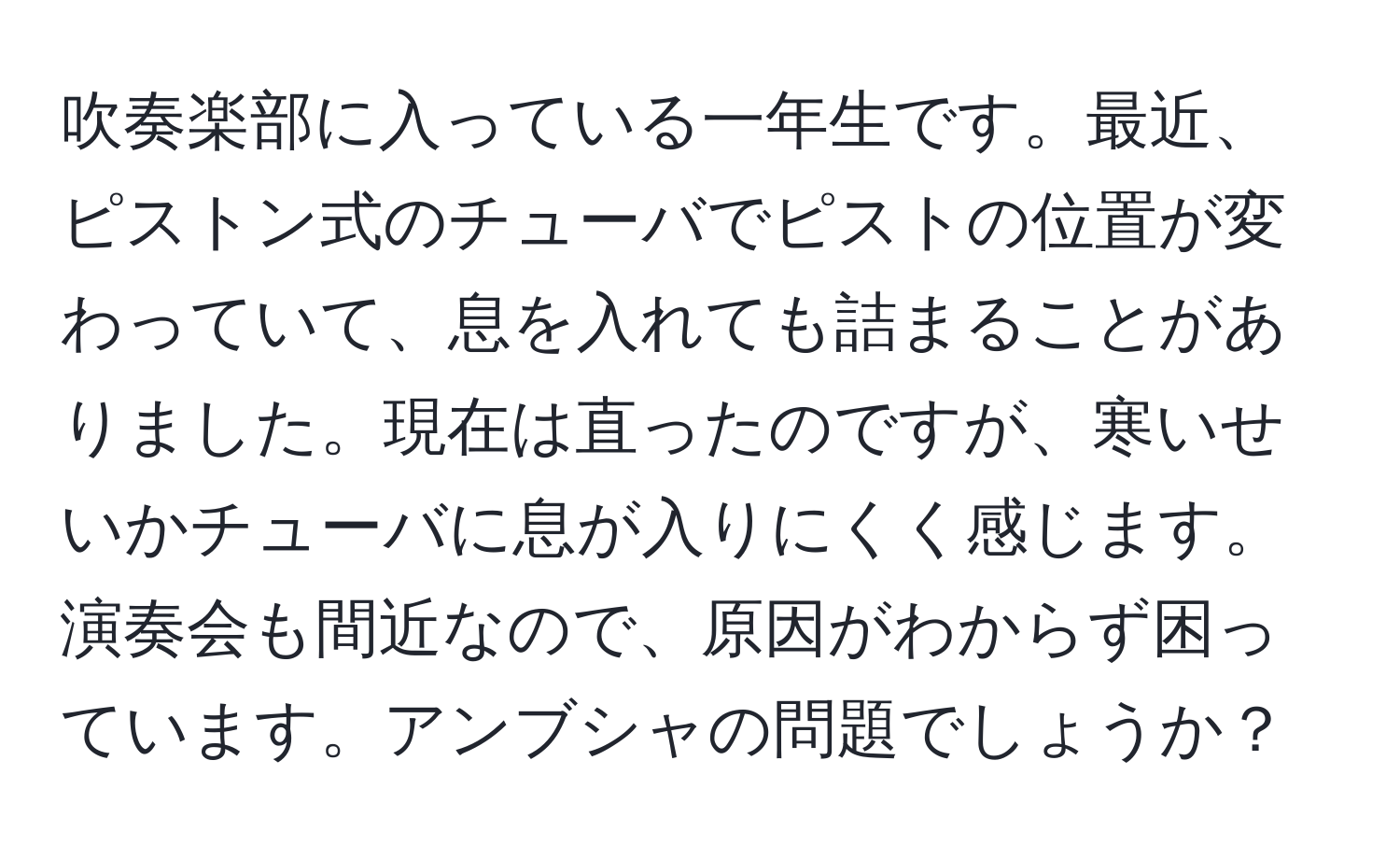 吹奏楽部に入っている一年生です。最近、ピストン式のチューバでピストの位置が変わっていて、息を入れても詰まることがありました。現在は直ったのですが、寒いせいかチューバに息が入りにくく感じます。演奏会も間近なので、原因がわからず困っています。アンブシャの問題でしょうか？