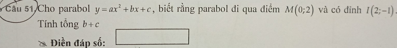 Cho parabol y=ax^2+bx+c , biết rằng parabol đi qua điểm M(0;2) và có đỉnh I(2;-1)
Tính tổng b+c
(sqrt (10)°
^circ  
Điền đáp số: