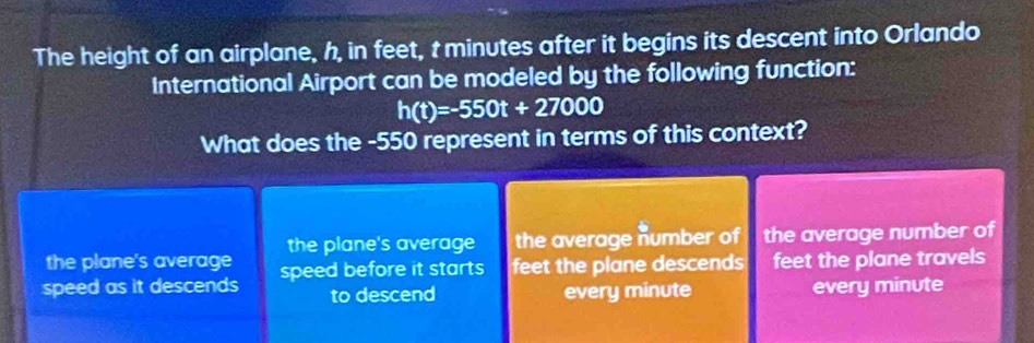 The height of an airplane, h, in feet, t minutes after it begins its descent into Orlando
International Airport can be modeled by the following function:
h(t)=-550t+27000
What does the -550 represent in terms of this context?
the plane's average the plane's average the average number of the average number of
speed as it descends speed before it starts feet the plane descends feet the plane travels
to descend every minute every minute