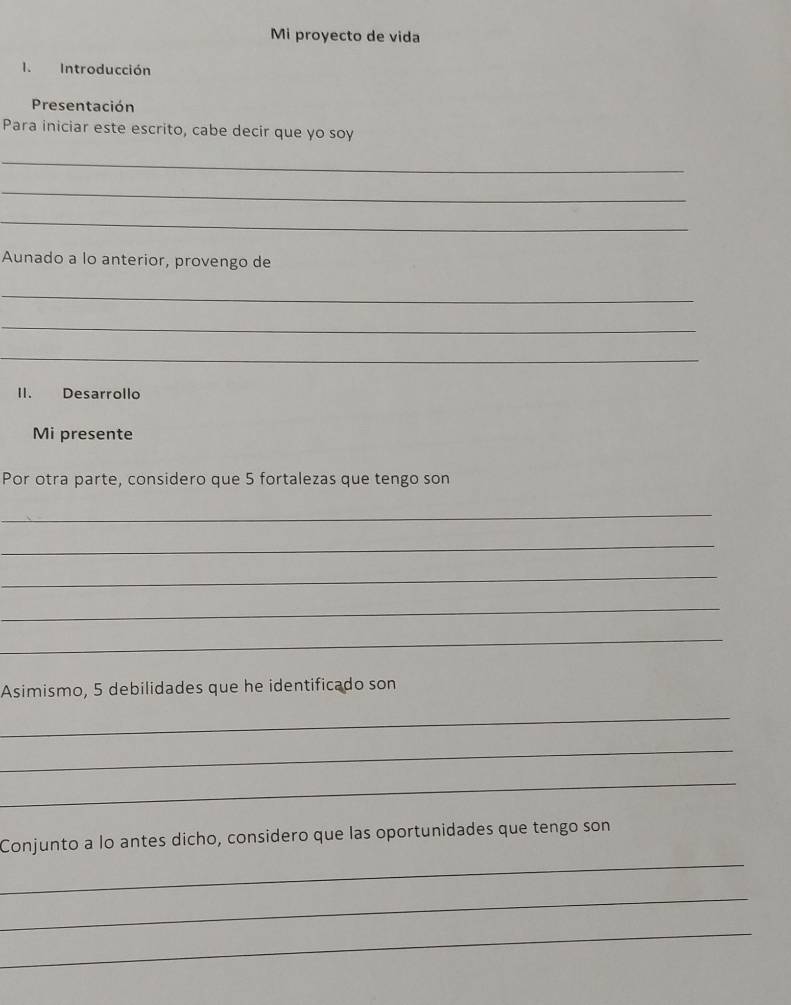 Mi proyecto de vida 
I. Introducción 
Presentación 
Para iniciar este escrito, cabe decir que yo soy 
_ 
_ 
_ 
Aunado a lo anterior, provengo de 
_ 
_ 
_ 
II. Desarrollo 
Mi presente 
Por otra parte, considero que 5 fortalezas que tengo son 
_ 
_ 
_ 
_ 
_ 
Asimismo, 5 debilidades que he identificado son 
_ 
_ 
_ 
_ 
Conjunto a lo antes dicho, considero que las oportunidades que tengo son 
_ 
_