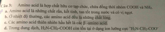 Amino acid là hợp chất hữu cơ tạp chức, chứa đồng thời nhóm COOH và NH_2.
a. Amino acid là những chất rắn, kết tinh, tan tốt trong nước và có vị ngọt.
b. Ở nhiệt độ thường, các amino acid đều là những chất lòng.
c. Các amino acid thiên nhiên hầu hết là các β -amino acid.
d. Trong dung dịch, H_2N-CH_2-COOH còn tồn tại ở dạng ion lưỡng cực * H_3N-CH_2-COO^-