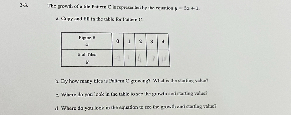 2-3. The growth of a tile Pattern C is represented by the equation y=3x+1. 
a. Copy and fill in the table for Pattern C. 
b. By how many tiles is Pattern C growing? What is the starting value? 
c. Where do you look in the table to see the growth and starting value? 
d. Where do you look in the equation to see the growth and starting value?