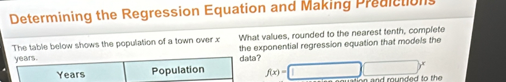 Determining the Regression Equation and Making Predictions 
What values, rounded to the nearest tenth, complete 
The table below shows the population of a town over x the exponential regression equation that models the
years. data?
Years Population
f(x)=□ □^x