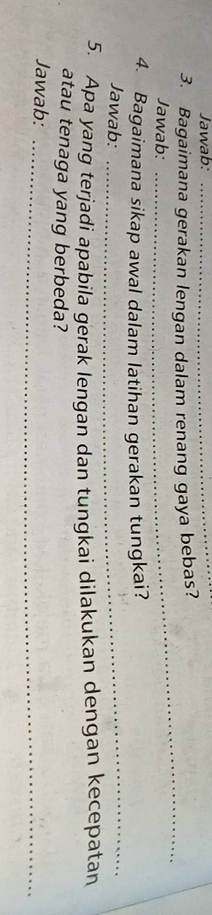 Jawab:_ 
3. Bagaimana gerakan lengan dalam renang gaya bebas? 
Jawab: 
_ 
4. Bagaimana sikap awal dalam latihan gerakan tungkai? 
Jawab:_ 
5. Apa yang terjadi apabila gerak lengan dan tungkai dilakukan dengan kecepatan 
atau tenaga yang berbeda? 
Jawab:_