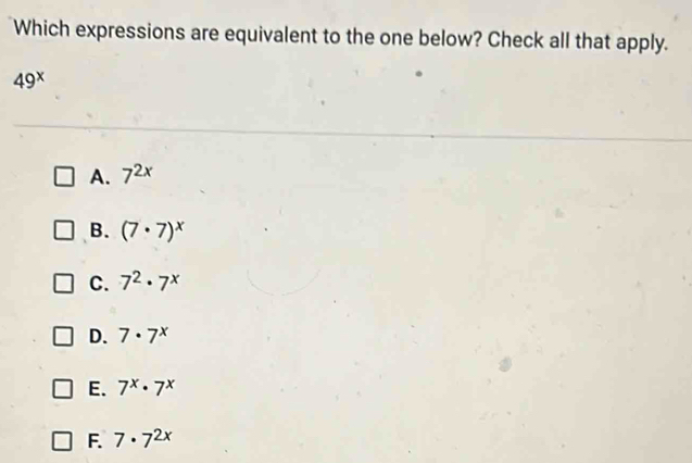 Which expressions are equivalent to the one below? Check all that apply.
49^x
A. 7^(2x)
B. (7· 7)^x
C. 7^2· 7^x
D. 7· 7^x
E. 7^x· 7^x
F. 7· 7^(2x)