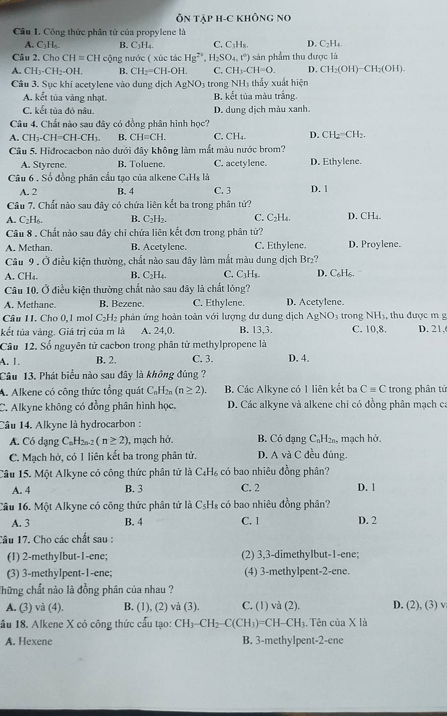 ÔN TậP H-C KHÔNG NO
Câu 1. Công thức phân tử của propylene là
C.
A. C3H₆. B. C₃H₄. C_3H_8. D. C₂H₄.
Câu 2. Cho ( CHequiv CH cộng nước ( xúc tác Hg^(2+) H_2SO_4,t^o) sản phẩm thu được là
A. CH_3-CH_2-OH. B. CH_2=C CH-OH. C. CH_3-CH=O. D. CH_2(OH)-CH_2(OH).
Câu 3. Sục khí acetylene vào dung dịch AgNO_3 3 trong NH3 thấy xuất hiện
A. kết tủa vàng nhạt. B. kết tủa màu trắng.
C. kết tủa đỏ nâu. D. dung dịch màu xanh.
Câu 4. Chất nào sau đây có đồng phân hình học?
1. CH_3-CH=CH-CH_3. B. CHequiv CH. C. CH₄. D. CH_2 =CH2.
Câu 5. Hiđrocacbon nào dưới đây không làm mất màu nước brom?
A. Styrene. B. Toluene. C. acetylene. D. Ethylene.
Câu 6 . Số đồng phân cấu tạo của alkene C4Hg là
A. 2 B. 4 C. 3
D. 1
Câu 7. Chất nào sau đây có chứa liên kết ba trong phân tử?
A. C₂H₆. B. C₂H₂. C. C₂H₄. D. CH₄.
Câu 8 . Chất nào sau đây chỉ chứa liên kết đơn trong phân tử?
A. Methan. B. Acetylene. C. Ethylene. D. Proylene.
Câu 9 . Ở điều kiện thường, chất nào sau đây làm mất màu dung dịch Br₂?
A. CH₄. B. C_2H_4. C. C_2H_8 D. C₆H6.
Câu 10. Ở điều kiện thường chất nào sau đây là chất lỏng?
A. Methane. B. Bezene. C. Ethylene. D. Acetylene.
Câu 11. Cho 0,1 mol C₂H₂ phản ứng hoàn toàn với lượng dư dung dịch Á Ag NO_3 trong NH3, thu được m g
C. 10,8.
kết tủa vàng. Giá trị của m là A. 24,0 B. 13,3. D. 21,
Câu 12. Số nguyên tử cacbon trong phân tử methylpropene là
C. 3.
A. 1. B. 2. D. 4.
Câu 13. Phát biểu nào sau đây là không đúng ?
A. Alkene có công thức tổng quát C_nH_2n(n≥ 2). B. Các Alkyne có 1 liên kết ba Cequiv C trong phân tử
C. Alkyne không có đồng phân hình học. D. Các alkyne và alkene chỉ có đồng phân mạch ca
Câu 14. Alkyne là hydrocarbon :
A. Có dạng CnH2n-2 (n≥ 2) , mạch hở. B. Có dạng C₆H₂₁, mạch hở.
C. Mạch hở, có 1 liên kết ba trong phân tử. D. A và C đều đúng.
Câu 15. Một Alkyne có công thức phân tử là C_4H_6 có bao nhiêu đồng phân?
A. 4 B. 3 C. 2 D. 1
Câu 16. Một Alkyne có công thức phân tử là C_5H_8; có bao nhiêu đồng phân?
A. 3 B. 4 C. 1 D. 2
Câu 17. Cho các chất sau :
(1) 2-methylbut-1-ene; (2) 3,3-dimethylbut-1-ene;
(3) 3-methylpent-1-ene; (4) 3-methylpent-2-ene.
Thững chất nào là đồng phân của nhau ?
A. (3) và (4). B. (1), (2) và (3). C. (1) và (2). D. (2), (3) v
ầu 18. Alkene X có công thức cấu tạo: CH_3-CH_2-C(CH_3)=CH-CH_3 :. Tên của X là
A. Hexene B. 3-methylpent-2-ene