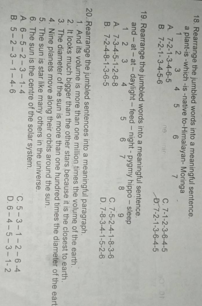 Rearrange the jumbled words into a meaningful sentence.
a plant-is -which -is -native to-Himalayan- Moringa
1 2 3 4 5 6 7
A. 7 -2 -1 -3 -4 -6 -5 C. 7-1-2 -3 -6-4-5
no
B. 7 -2 -1 - 3 -4 -5 -6 D. 7-2-1-3-6-4-5
19. Rearrange the jumbled words into a meaningful sentence.
and - at - at - daylight - feed - night - pygmy hippo - sleep
1 2 3 4 5 6 7 8 9
A. 7 -3 -4 -5 -1 -2 -6 -8
C. 7-5-2-4-1-8-3-6
B. 7 -2 -4 -8 -1 -3 -6 -5 D. 7-8-3-4-1-5-2-6
20. Rearrange the jumbled sentences into a meaningful paragraph.
1. And its volume is more than one million times the volume of the earth.
2. It looks much bigger than the other stars because it is the closest to earth.
3. The diameter of the sun is more than one hundred times the diameter of the eart
4. Nine planets move along their orbits around the sun.
5. The sun is star like many others in the universe.
6. The sun is the centre of the solar system.
A. 6-5-2-3-1-4 C. 5-3-1-2-6-4
B. 5-2-3-1-4-6 D. 6-4-5-3-1-2