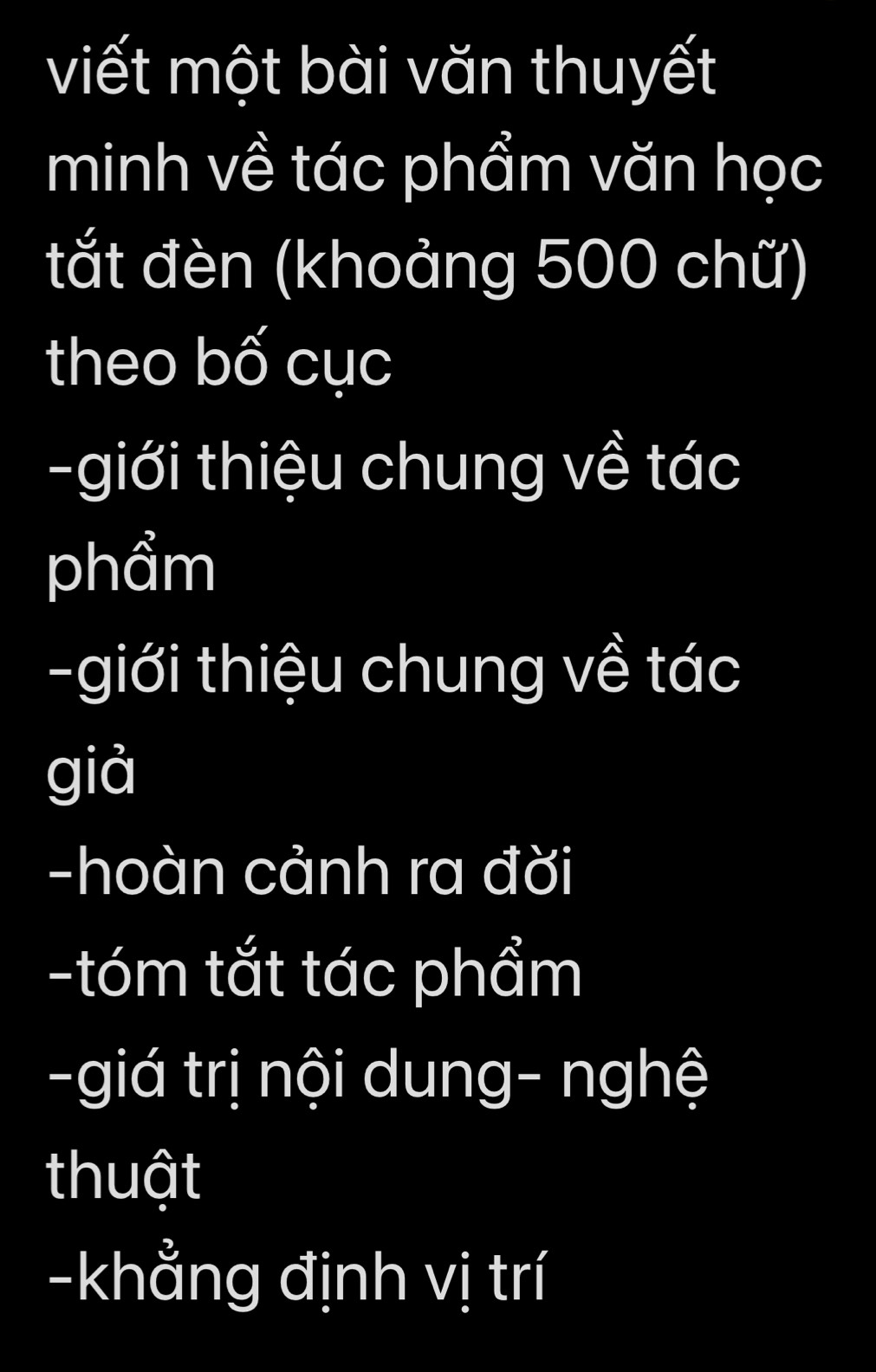 viết một bài văn thuyết 
minh về tác phẩm văn học 
tắt đèn (khoảng 500 chữ) 
theo bố cục 
-giới thiệu chung về tác 
phẩm 
-giới thiệu chung về tác 
giả 
-hoàn cảnh ra đời 
-tóm tắt tác phẩm 
-giá trị nội dung- nghệ 
thuật 
-khẳng định vị trí