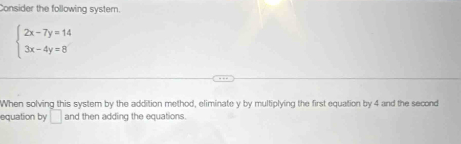 Consider the following system.
beginarrayl 2x-7y=14 3x-4y=8endarray.
When solving this system by the addition method, eliminate y by multiplying the first equation by 4 and the second 
equation by □ and then adding the equations.