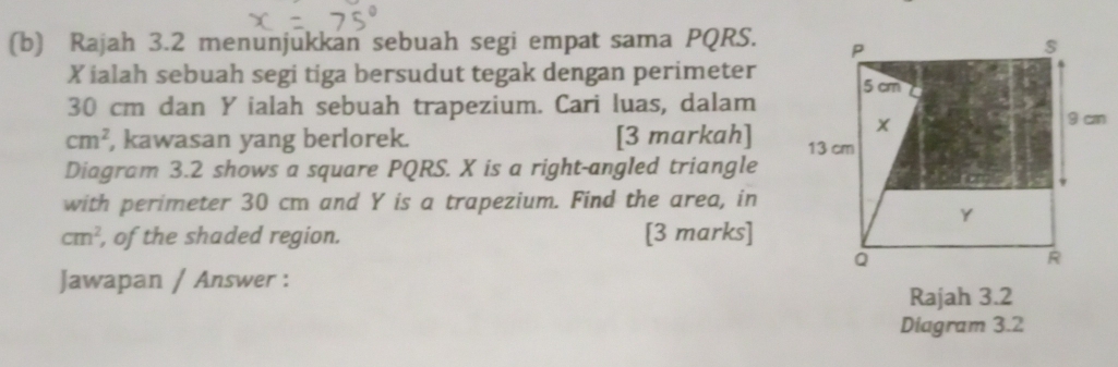 Rajah 3.2 menunjukkan sebuah segi empat sama PQRS.
X ialah sebuah segi tiga bersudut tegak dengan perimeter
30 cm dan Y ialah sebuah trapezium. Cari luas, dalam
cm^2 , kawasan yang berlorek. [3 markah] 
Diagram 3.2 shows a square PQRS. X is a right-angled triangle 
with perimeter 30 cm and Y is a trapezium. Find the area, in
cm^2 , of the shaded region. [3 marks] 
Jawapan / Answer : 
Rajah 3.2 
Diagram 3.2