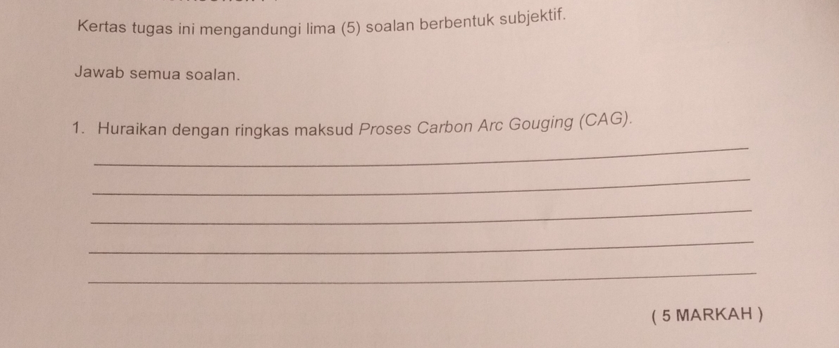 Kertas tugas ini mengandungi lima (5) soalan berbentuk subjektif. 
Jawab semua soalan. 
_ 
1. Huraikan dengan ringkas maksud Proses Carbon Arc Gouging (CAG). 
_ 
_ 
_ 
_ 
( 5 MARKAH )