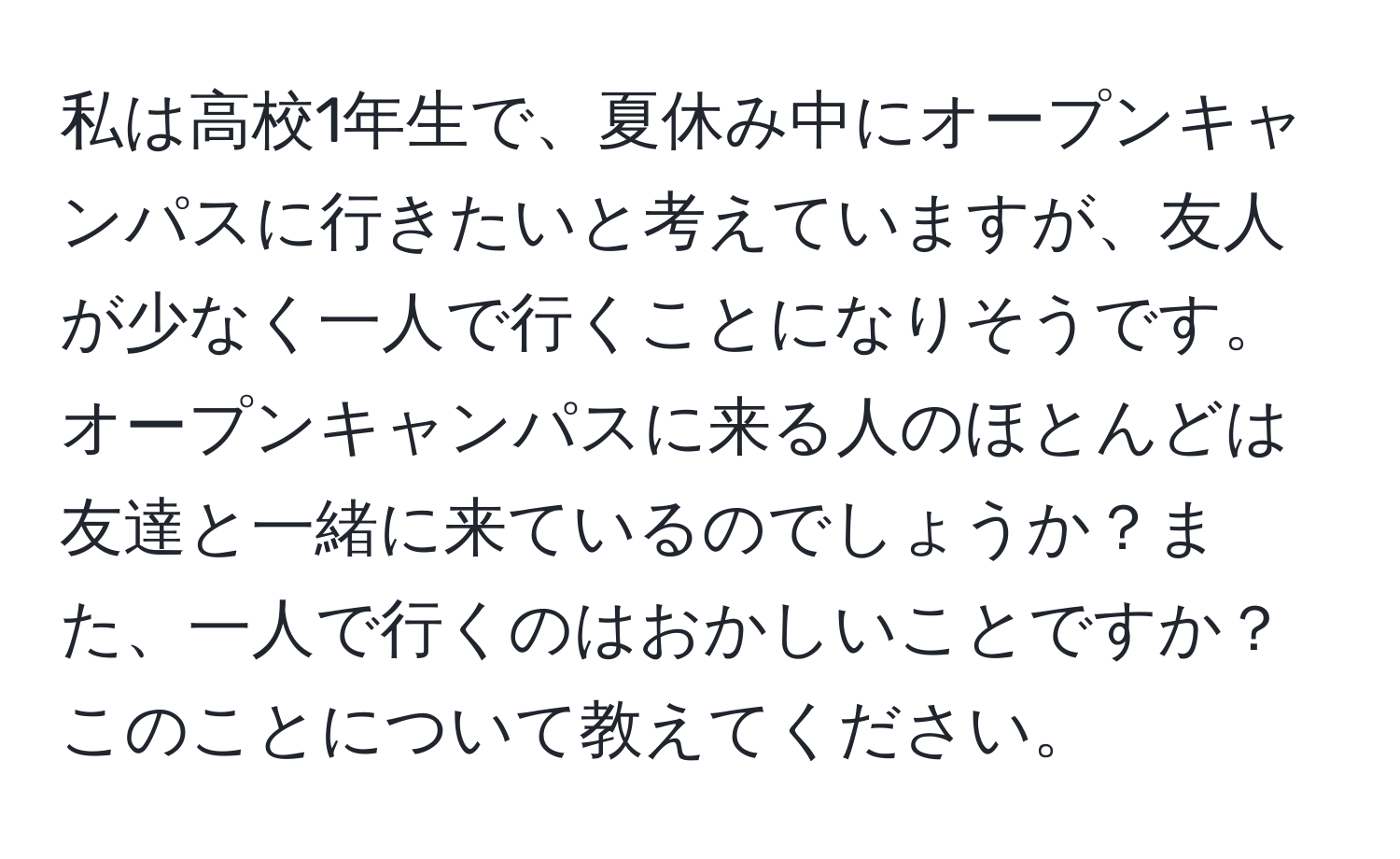 私は高校1年生で、夏休み中にオープンキャンパスに行きたいと考えていますが、友人が少なく一人で行くことになりそうです。オープンキャンパスに来る人のほとんどは友達と一緒に来ているのでしょうか？また、一人で行くのはおかしいことですか？このことについて教えてください。