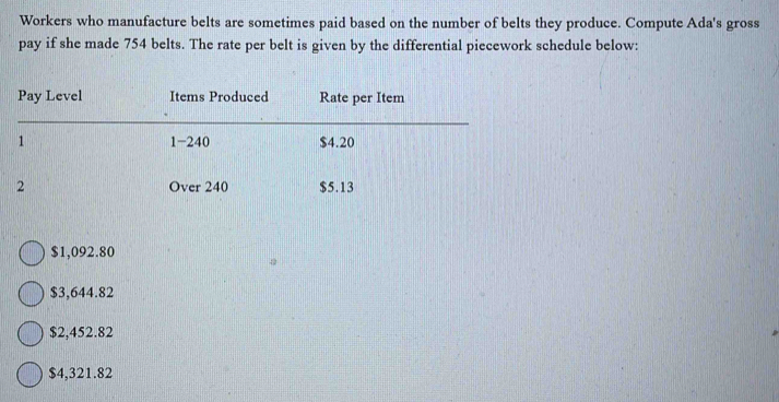 Workers who manufacture belts are sometimes paid based on the number of belts they produce. Compute Ada's gross
pay if she made 754 belts. The rate per belt is given by the differential piecework schedule below:
Pay Level Items Produced Rate per Item
1 1-240 $4.20
2 Over 240 $5.13
$1,092.80
$3,644.82
$2,452.82
$4,321.82