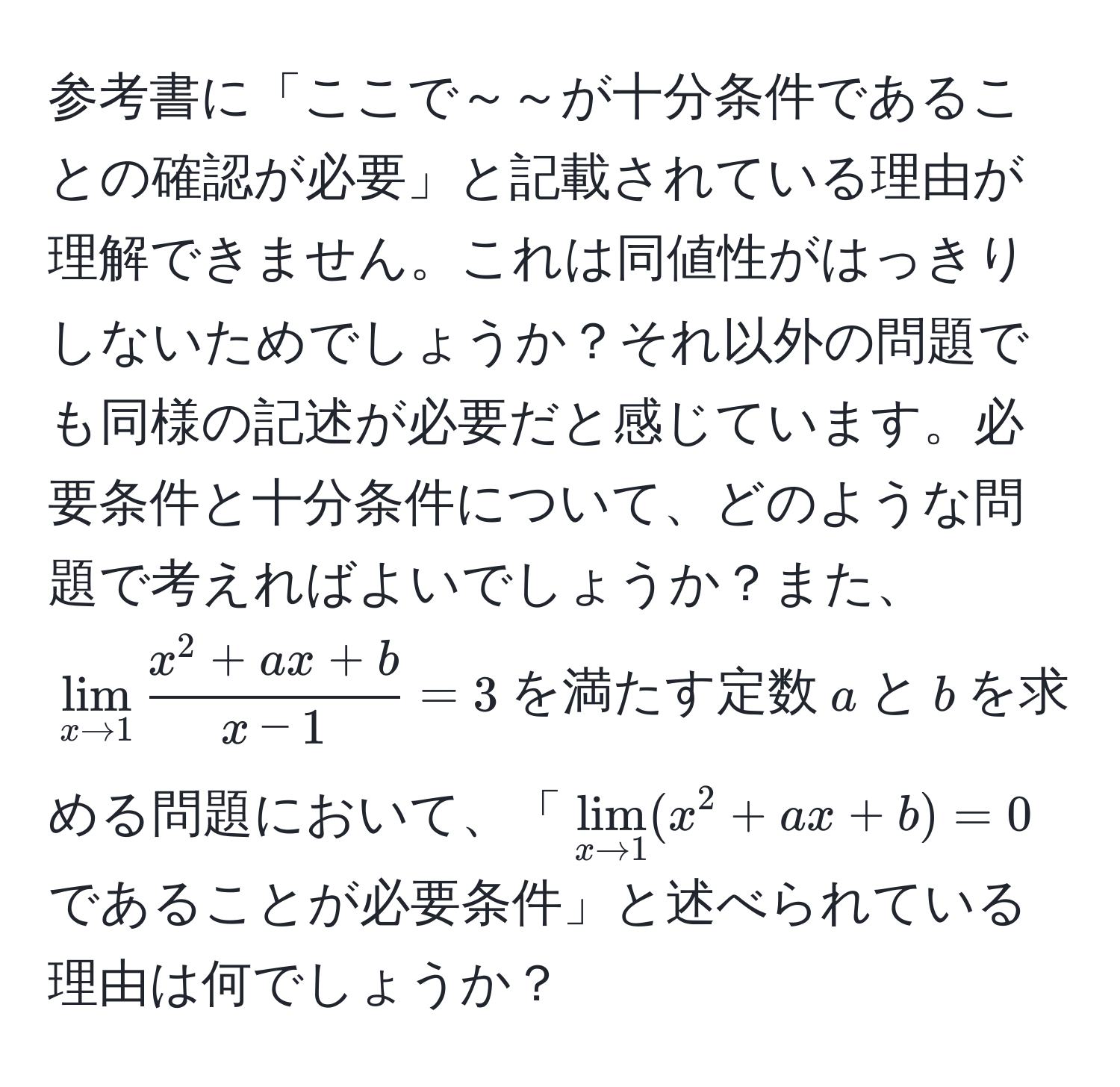 参考書に「ここで～～が十分条件であることの確認が必要」と記載されている理由が理解できません。これは同値性がはっきりしないためでしょうか？それ以外の問題でも同様の記述が必要だと感じています。必要条件と十分条件について、どのような問題で考えればよいでしょうか？また、$lim_x to 1 fracx^(2 + ax + b)x - 1 = 3$を満たす定数$a$と$b$を求める問題において、「$lim_x to 1 (x^2 + ax + b) = 0$であることが必要条件」と述べられている理由は何でしょうか？