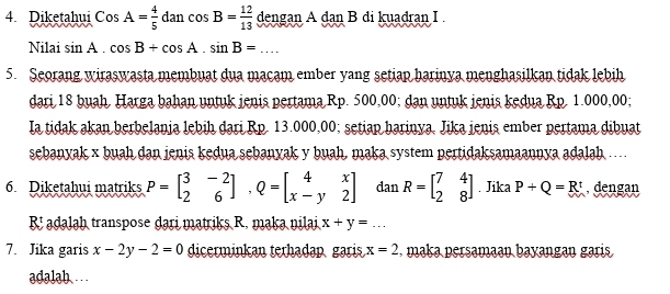 Diketahui CosA= 4/5  d lan cos B= 12/13  dengan A dan B di kuadran I . 
Nilai sin A.cos B+cos A.sin B=... 
5. Seorang wiraswasta membuat dua macam ember yang setiap harinya menghasilkan tidak lebih 
dari 18 buah, Harga bahan untuk jenis pertama Rp. 500,00; dan untuk jenis kedua Rp. 1.000,00; 
Ia tidak akan berbelania lebih dari Rp. 13.000,00; setiap harinya, Jika ienis ember pertama dibuat 
sebanyak x buah dan jenis kedua sebanyak y buah, maka system pertidaksamaannya adalah .. 
6. Diketahui matriks P=beginbmatrix 3&-2 2&6endbmatrix , Q=beginbmatrix 4&x x-y&2endbmatrix dan R=beginbmatrix 7&4 2&8endbmatrix. Jika P+Q=R^t , dengan
R! adalah transpose dari matriks R. maka nilai x+y=... 
7. Jika garis x-2y-2=0 dicerminkan terhadap gari x=2. maka persamaan bayangan garis 
adalab ...